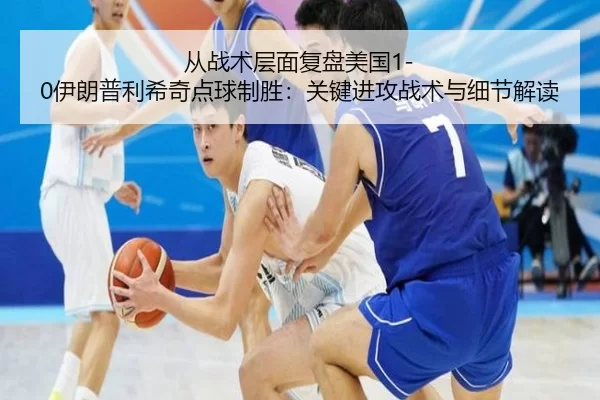 从战术层面复盘美国1-0伊朗普利希奇点球制胜：关键进攻战术与细节解读