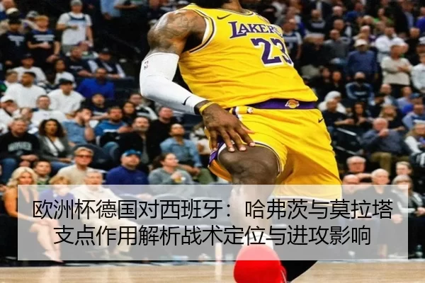欧洲杯德国对西班牙：哈弗茨与莫拉塔支点作用解析战术定位与进攻影响