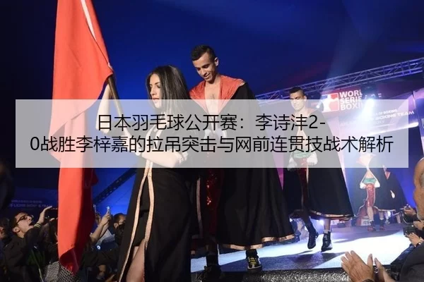 日本羽毛球公开赛：李诗沣2-0战胜李梓嘉的拉吊突击与网前连贯技战术解析
